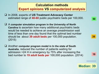  In 2008, experts of US Treatment Advocacy Center
estimated range of 40-60 public psychiatric beds per 100,000.
 A computer simulation program in the University of North
Carolina to ascertain how many additional psychiatric beds
would be needed to achieve an average preadmission wait
time of less than one day found that the optimal bed number
should be about 39 adult beds per 100,000 population.
(2015)
 Another computer program model in In the state of South
Australia, reduced the number of patients waiting for
admission >24 H in emergency by 75% after increasing the
bed number to 19 adult beds per 100,000 population. (2014)
Calculation methods
Expert opinions VS computerized analysis
50
39
19
Median: 39
 