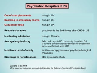 Psychiatric Hospitals KPIs
Out of area placements rising in UK
Boarding in emergency rooms rising in US
Occupancy rates rising in UK
Readmission rates psychosis is the 2nd illness after CHD in US
Involuntary admission rising in Canada
Average length of stay fallen to 6 days in US community hospitals. But,
Cochrane Systemic review showed no evidence of
adverse effects of short LOS
Inpatients Level of acuity incidents of aggression or psychopathological
measures.
Discharge to homelessness little systematic study
Guaiana et al. 2019
(The observed outcomes approach to Calculate the Optimum Number of Psychiatric Beds)
 