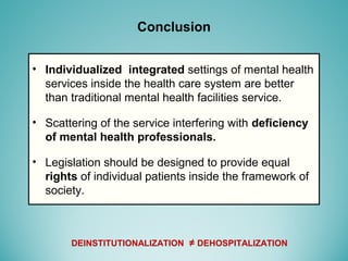 • Individualized integrated settings of mental health
services inside the health care system are better
than traditional mental health facilities service.
• Scattering of the service interfering with deficiency
of mental health professionals.
• Legislation should be designed to provide equal
rights of individual patients inside the framework of
society.
Conclusion
DEINSTITUTIONALIZATION ≠ DEHOSPITALIZATION
 
