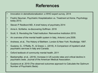 References
• Innovation in deinstitutionalization: a WHO expert survey. 2014
• Fredric Neuman. Psychiatric Hospitalization vs. Treatment at Home. Psychology
today 2013.
• Steven P Reidbord MD. A brief history of psychiatry 2014
• Anna k. Schliehe. re-discovering Goffman. 2016
• Scott, S. Revisiting the Total Institution: Reinventive Institution 2010.
• An overview of the mental health system in Italy, Antonio Lora 2009.
• Andrews, et al,. The History of Bethlem. London & New York: Routledge; 1997.
• Guaiana, G., O’Reilly, R., & Grassi, L. (2018). A Comparison of inpatient adult
psychiatric services in Italy and Canada.
• Oxford textbook of community mental health, 2011
• Bastiampillai, et al., (2016). Increase in US suicide rates and critical decline in
psychiatric beds. Journal of the American Medical Association.
• Guaiana et al. 2019 (The observed outcomes approach to Calculate the Optimum
Number of Psychiatric Beds)
 