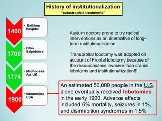 History of institutionalization
“catastrophic treatments”
An estimated 50,000 people in the U.S.
alone eventually received lobotomies
in the early 1900. Adverse effects
included 6% mortality, seizures in 1%,
and disinhibition syndromes in 1.5%
Asylum doctors prone to try radical
interventions as an alternative of long-
term institutionalization.
Transorbital lobotomy was adopted on
account of Frontal lobotomy because of
the resources/less invasive than cranial
lobotomy and institutionalization!!!
 
