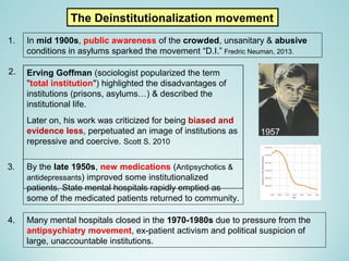 Erving Goffman (sociologist popularized the term
"total institution") highlighted the disadvantages of
institutions (prisons, asylums…) & described the
institutional life.
Later on, his work was criticized for being biased and
evidence less, perpetuated an image of institutions as
repressive and coercive. Scott S. 2010
The Deinstitutionalization movement
By the late 1950s, new medications (Antipsychotics &
antidepressants) improved some institutionalized
patients. State mental hospitals rapidly emptied as
some of the medicated patients returned to community.
In mid 1900s, public awareness of the crowded, unsanitary & abusive
conditions in asylums sparked the movement “D.I.” Fredric Neuman, 2013.
Many mental hospitals closed in the 1970-1980s due to pressure from the
antipsychiatry movement, ex-patient activism and political suspicion of
large, unaccountable institutions.
1.
4.
3.
2.
1957
 