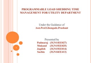 PROGRAMMABLE LOAD SHEDDING TIME
MANAGEMENT FOR UTILITY DEPARTMENT
Under the Guidance of
Asst.Prof.Ghongade.Prashant
Presented by
Padmaraj (3GN14EE027)
Mukund (3GN15EE025)
Jagdish (3GN15EE014)
Sachin (3GN16EE413)
1
 
