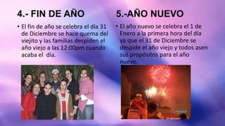 4.- FIN DE AÑO
• El fin de año se celebra el día 31
de Diciembre se hace quema del
viejito y las familias despiden el
año viejo a las 12:00pm cuando
acaba el día.
5.-AÑO NUEVO
• El año nuevo se celebra el 1 de
Enero a la primera hora del día
ya que el 31 de Diciembre se
despide el año viejo y todos asen
sus propósitos para el año
nuevo.
 