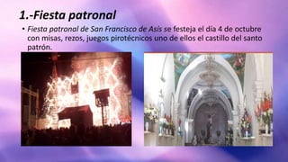 1.-Fiesta patronal
• Fiesta patronal de San Francisco de Asís se festeja el día 4 de octubre
con misas, rezos, juegos pirotécnicos uno de ellos el castillo del santo
patrón.
 