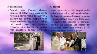 3.-Casamiento
• Cuando dos jóvenes desean
casarse el tetlali va a casa de la
novia a pedir la mano de la joven y
cuando los padres aceptan y la
joven también llegan los padres
del novio con su presente
(cerveza, pan, botellas y mucho
mas cosas) y ponen fecha de
casamiento.
4.-Bautizo
En el bautizo de un niño los padres del
niño buscan a los padrinos del niño y
le llevan su presente (cerveza, refresco
y unas botellas) ponen una fecha para
el bautizo los padrinos le compran
ropa y sus zapatos. Los padres del
bautizado hacen una comida y los
padrinos llevan sonido o grupo.
 