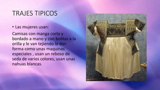 TRAJES TIPICOS
• Las mujeres usan:
Camisas con manga corta y
bordado a mano y con bolitas a la
orilla y le van tejiendo le dan
forma como unas maquinas
especiales , usan un reboso de
seda de varios colores, usan unas
nahuas blancas.
 