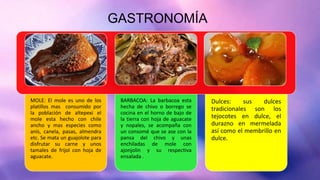 GASTRONOMÍA
MOLE: El mole es uno de los
platillos mas consumido por
la población de altepexi el
mole esta hecho con chile
ancho y mas especies como
anís, canela, pasas, almendra
etc. Se mata un guajolote para
disfrutar su carne y unos
tamales de frijol con hoja de
aguacate.
BARBACOA: La barbacoa esta
hecha de chivo o borrego se
cocina en el horno de bajo de
la tierra con hoja de aguacate
y nopales, se acompaña con
un consomé que se ase con la
pansa del chivo y unas
enchiladas de mole con
ajonjolin y su respectiva
ensalada .
Dulces: sus dulces
tradicionales son los
tejocotes en dulce, el
durazno en mermelada
así como el membrillo en
dulce.
 