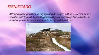 SIGNIFICADO
• Altepexi ([alte'pexi]) es un significado de origen náhuatl. Deriva de los
vocablos atl (agua), tepéxitl (peñasco) y -co (locativo). Por lo tanto, su
nombre puede traducirse como En el agua del peñasco
 