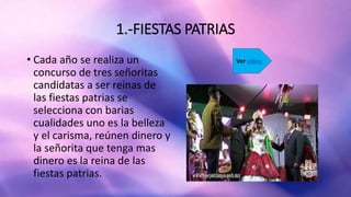 1.-FIESTAS PATRIAS
• Cada año se realiza un
concurso de tres señoritas
candidatas a ser reinas de
las fiestas patrias se
selecciona con barias
cualidades uno es la belleza
y el carisma, reúnen dinero y
la señorita que tenga mas
dinero es la reina de las
fiestas patrias.
Ver video
 