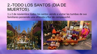 2.-TODO LOS SANTOS (DIA DE
MUERTOS).
1 y 2 de noviembre todos los santos yendo a visitar las tumbas de sus
familiares poniendo una ofrenda y flor de cempasúchil.
 