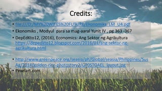 Credits:
• file:///D:/MY%20WIFES%20FUTURE/Ekonomiks_LM_U4.pdf
• Ekonomiks , Modyul para sa mag-aaral Yunit IV , pg 363 -367
• DepEdKto12, (2016), Economics: Ang Sektor ng Agrikultura
https://depedkto12.blogspot.com/2016/01/ang-sektor-ng-
agrikultura.html
• http://www.greenpeace.org/seasia/ph/Global/seasia/Philippines/Sus
Ag/2014/golden-rice-photostory2/GP0STOAEL_layout.jpg
• Pexelart.com
 