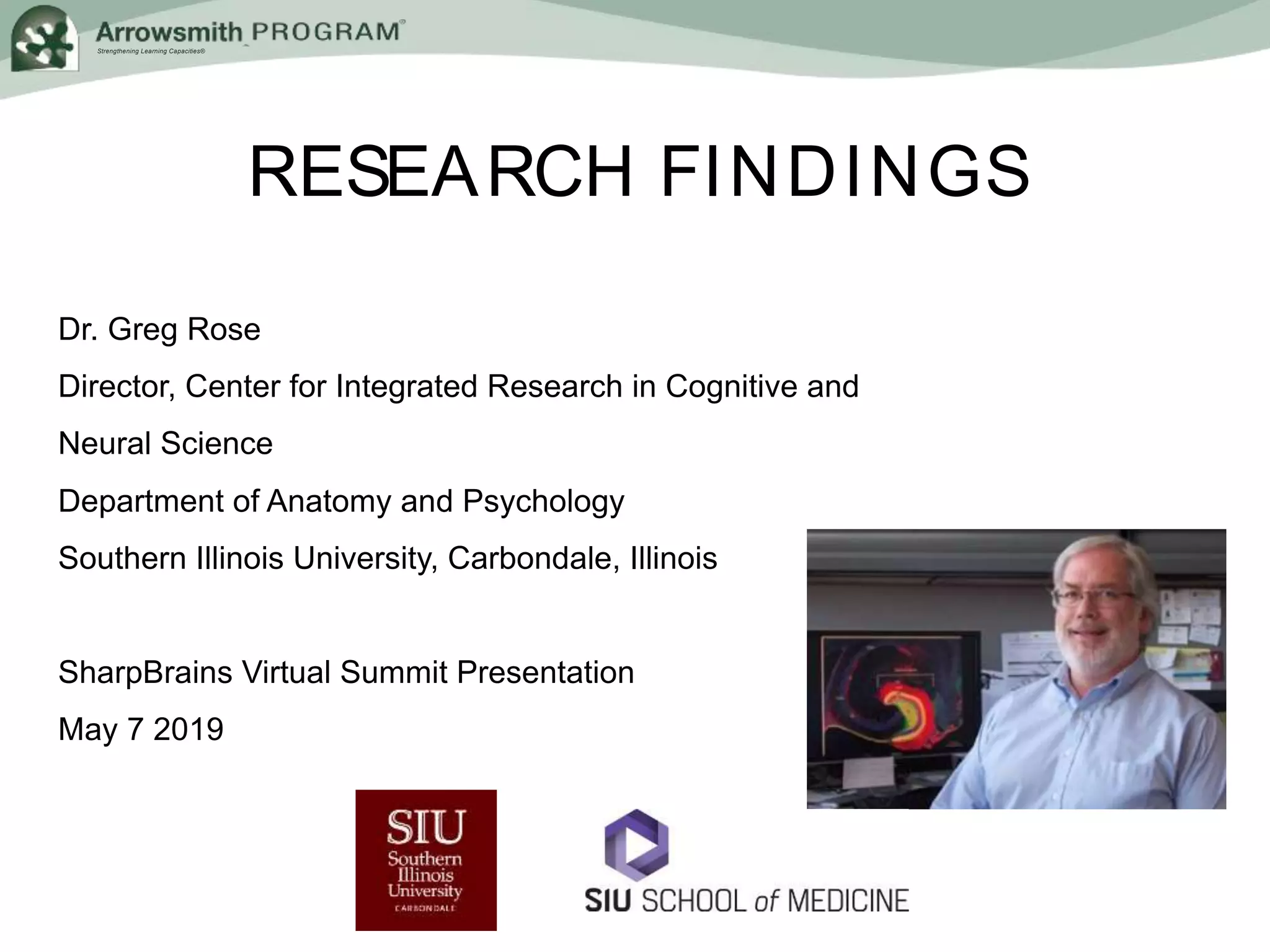 Strengthening Learning Capacities®
RESEARCH FINDINGS
Dr. Greg Rose
Director, Center for Integrated Research in Cognitive and
Neural Science
Department of Anatomy and Psychology
Southern Illinois University, Carbondale, Illinois
SharpBrains Virtual Summit Presentation
May 7 2019
 
