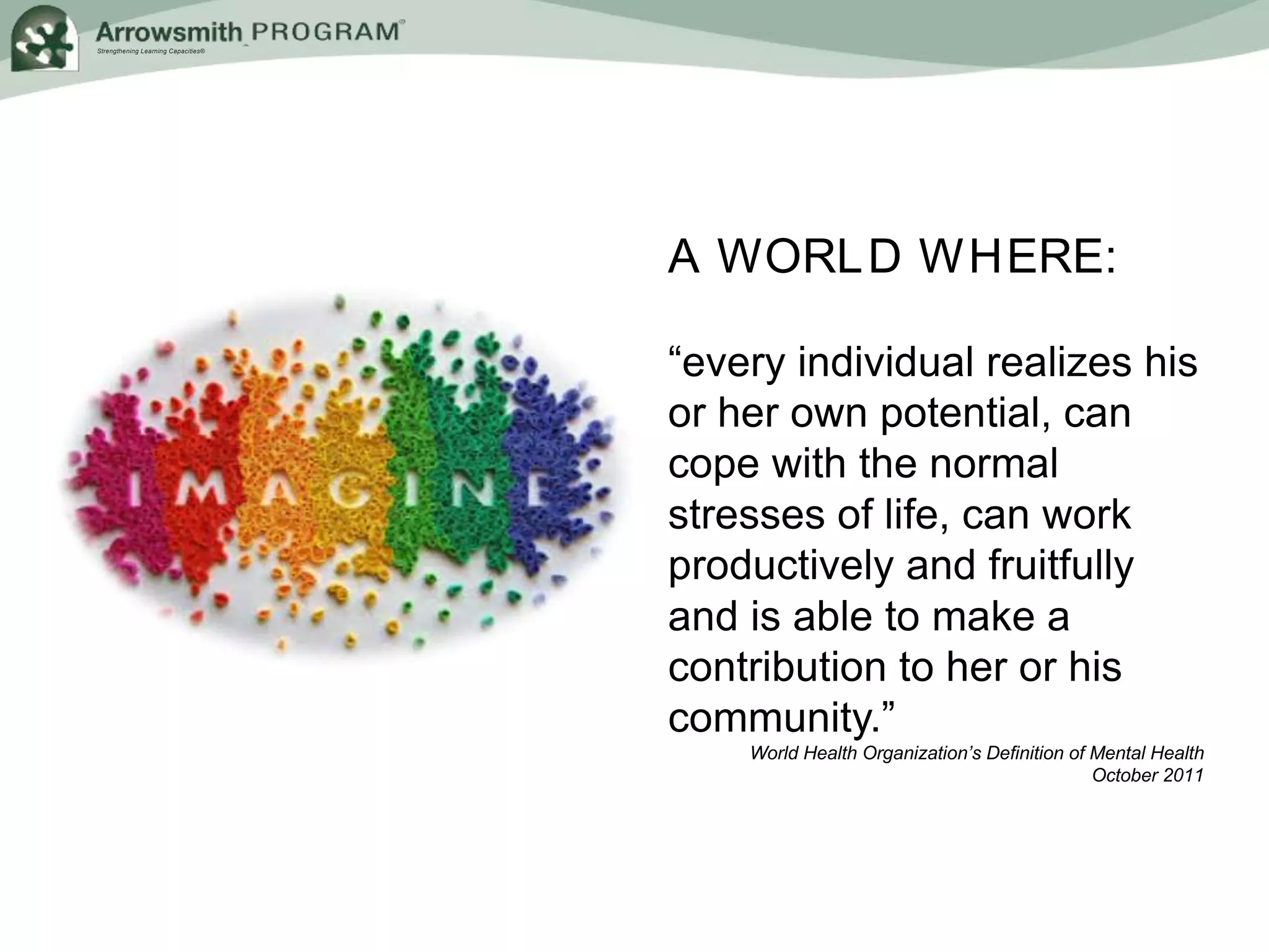 Strengthening Learning Capacities®
A WORLD WHERE:
“every individual realizes his
or her own potential, can
cope with the normal
stresses of life, can work
productively and fruitfully
and is able to make a
contribution to her or his
community.”
World Health Organization’s Definition of Mental Health
October 2011
 