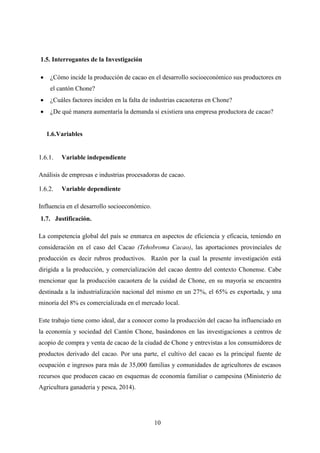 10
1.5. Interrogantes de la Investigación
 ¿Cómo incide la producción de cacao en el desarrollo socioeconómico sus productores en
el cantón Chone?
 ¿Cuáles factores inciden en la falta de industrias cacaoteras en Chone?
 ¿De qué manera aumentaría la demanda si existiera una empresa productora de cacao?
1.6.Variables
Variable independiente
Análisis de empresas e industrias procesadoras de cacao.
Variable dependiente
Influencia en el desarrollo socioeconómico.
1.7. Justificación.
La competencia global del país se enmarca en aspectos de eficiencia y eficacia, teniendo en
consideración en el caso del Cacao (Tehobroma Cacao), las aportaciones provinciales de
producción es decir rubros productivos. Razón por la cual la presente investigación está
dirigida a la producción, y comercialización del cacao dentro del contexto Chonense. Cabe
mencionar que la producción cacaotera de la cuidad de Chone, en su mayoría se encuentra
destinada a la industrialización nacional del mismo en un 27%, el 65% es exportada, y una
minoría del 8% es comercializada en el mercado local.
Este trabajo tiene como ideal, dar a conocer como la producción del cacao ha influenciado en
la economía y sociedad del Cantón Chone, basándonos en las investigaciones a centros de
acopio de compra y venta de cacao de la ciudad de Chone y entrevistas a los consumidores de
productos derivado del cacao. Por una parte, el cultivo del cacao es la principal fuente de
ocupación e ingresos para más de 35,000 familias y comunidades de agricultores de escasos
recursos que producen cacao en esquemas de economía familiar o campesina (Ministerio de
Agricultura ganaderia y pesca, 2014).
 