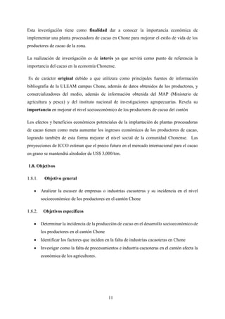 11
Esta investigación tiene como finalidad dar a conocer la importancia económica de
implementar una planta procesadora de cacao en Chone para mejorar el estilo de vida de los
productores de cacao de la zona.
La realización de investigación es de interés ya que servirá como punto de referencia la
importancia del cacao en la economía Chonense.
Es de carácter original debido a que utilizara como principales fuentes de información
bibliografía de la ULEAM campus Chone, además de datos obtenidos de los productores, y
comercializadores del medio, además de información obtenida del MAP (Ministerio de
agricultura y pesca) y del instituto nacional de investigaciones agropecuarias. Revela su
importancia en mejorar el nivel socioeconómico de los productores de cacao del cantón
Los efectos y beneficios económicos potenciales de la implantación de plantas procesadoras
de cacao tienen como meta aumentar los ingresos económicos de los productores de cacao,
logrando también de esta forma mejorar el nivel social de la comunidad Chonense. Las
proyecciones de ICCO estiman que el precio futuro en el mercado internacional para el cacao
en grano se mantendrá alrededor de US$ 3,000/ton.
1.8. Objetivos
Objetivo general
 Analizar la escasez de empresas o industrias cacaoteras y su incidencia en el nivel
socioeconómico de los productores en el cantón Chone
Objetivos específicos
 Determinar la incidencia de la producción de cacao en el desarrollo socioeconómico de
los productores en el cantón Chone
 Identificar los factores que inciden en la falta de industrias cacaoteras en Chone
 Investigar como la falta de procesamientos e industria cacaoteras en el cantón afecta la
económica de los agricultores.
 