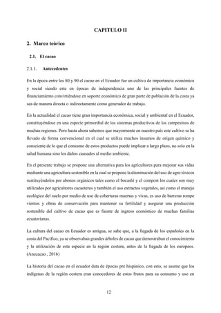 12
CAPITULO II
2. Marco teórico
2.1. El cacao
Antecedentes
En la época entre los 80 y 90 el cacao en el Ecuador fue un cultivo de importancia económica
y social siendo este en épocas de independencia uno de las principales fuentes de
financiamiento convirtiéndose en soporte económico de gran parte de población de la costa ya
sea de manera directa o indirectamente como generador de trabajo.
En la actualidad el cacao tiene gran importancia económica, social y ambiental en el Ecuador,
constituyéndose en una especie primordial de los sistemas productivos de los campesinos de
muchas regiones. Pero hasta ahora sabemos que mayormente en nuestro país este cultivo se ha
llevado de forma convencional en el cual se utiliza muchos insumos de origen químico y
consciente de lo que el consumo de estos productos puede implicar a largo plazo, no solo en la
salud humana sino los daños causados al medio ambiente.
En el presente trabajo se propone una alternativa para los agricultores para mejorar sus vidas
mediante una agricultura sostenible en la cual se propone la disminución del uso de agro tóxicos
sustituyéndolos por abonos orgánicos tales como el bocashi y el compost los cuales son muy
utilizados por agricultores cacaoteros y también el uso extractos vegetales, así como el manejo
ecológico del suelo por medio de uso de coberturas muertas y vivas, es uso de barreras rompe
vientos y obras de conservación para mantener su fertilidad y asegurar una producción
sostenible del cultivo de cacao que es fuente de ingreso económico de muchas familias
ecuatorianas.
La cultura del cacao en Ecuador es antigua, se sabe que, a la llegada de los españoles en la
costa del Pacífico, ya se observaban grandes árboles de cacao que demostraban el conocimiento
y la utilización de esta especie en la región costera, antes de la llegada de los europeos.
(Anecacao , 2016)
La historia del cacao en el ecuador data de épocas pre hispánico, con esto, se asume que los
indígenas de la región costera eran conocedores de estos frutos para su consumo y uso en
 