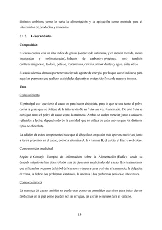 13
distintos ámbitos; como lo sería la alimentación y la aplicación como moneda para el
intercambio de productos y alimentos.
Generalidades
Composición
El cacao cuenta con un alto índice de grasas (sobre todo saturadas, y en menor medida, mono
insaturadas y polinsaturadas), hidratos de carbono y proteínas, pero también
contiene magnesio, fósforo, potasio, teobromina, cafeína, antioxidantes y agua, entre otros.
El cacao además destaca por tener un elevado aporte de energía, por lo que suele indicarse para
aquellas personas que realicen actividades deportivas o ejercicio físico de manera intensa.
Usos
Como alimento
El principal uso que tiene el cacao es para hacer chocolate, para lo que se usa tanto el polvo
como la grasa que se obtiene de la trituración de su fruto una vez fermentado. De este fruto se
consigue tanto el polvo de cacao como la manteca. Ambas se suelen mezclar junto a azúcares
refinados y leche; dependiendo de la cantidad que se utiliza de cada uno surgen los distintos
tipos de chocolate.
La adición de estos componentes hace que el chocolate tenga aún más aportes nutritivos junto
a los ya presentes en el cacao, como la vitamina A, la vitamina B, el calcio, el hierro o el cobre.
Como remedio medicinal
Según el Consejo Europeo de Información sobre la Alimentación (Eufic), desde su
descubrimiento se han desarrollado más de cien usos medicinales del cacao. Los tratamientos
que utilizan los recursos del árbol del cacao sirven para curar o aliviar el cansancio, la delgadez
extrema, la fiebre, los problemas cardiacos, la anemia o los problemas renales e intestinales.
Como cosmético
La manteca de cacao también se puede usar como un cosmético que sirve para tratar ciertos
problemas de la piel como pueden ser las arrugas, las estrías o incluso para el cabello.
 