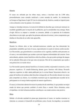 14
Historia
El cacao era utilizado por las tribus maya, azteca e inca hace más de 2.500 años,
primordialmente como remedio medicinal o como moneda de cambio. Su introducción
en Europa no llega hasta el siglo XV tras la colonización de América, cuando se importó junto
a otros alimentos como las patatas o los tomates.
Aunque se introdujo entonces, la receta de la bebida de chocolate que existía por entonces no
resultaba agradable para la mayoría de la población, que la consideraban muy amarga. Hasta
el siglo XIX no se empezó a extender su consumo, debido a la aparición de la industria
chocolatera en este siglo, que aplicó las primeras adiciones de azúcar y otros componentes que
dotaban al chocolate de un sabor más apetecible.
Beneficios
Durante los últimos años se han realizado numerosos estudios que han demostrado las
propiedades saludables que tiene el cacao, especialmente en cuanto al sistema cardiovascular.
Los flavonoides, que generalmente se encuentran en los vegetales, también están presentes en
el cacao y son antioxidantes que ayudan a prevenir algunas enfermedades del corazón. Estos
antioxidantes, además, tienen beneficios sobre las células, a las que ayuda a proteger de ataques
de los radicales libres para evitar que estas envejezcan. Otro de los componentes que ayuda a
esta protección es el ácido oleico.
Los flavonoides aportan además beneficios al sistema cerebral, mejorando la memoria y otros
procesos cognitivos. El estudio Enhancing dentate gyrus function with dietary flavanols
improves cognition in older adults publicado por la revista Nature Neoscience ofreció a un
grupo de hombres de mediana edad chocolate enriquecido con flavonoides durante tres meses
para comprobar sus efectos. Los resultados mostraron que la capacidad para recordar de los
participantes en el ensayo había mejorado de manera significativa.
El cacao y el chocolate además favorecen la producción de endorfinas, lo que produce un mejor
estado de ánimo que permite combatir el estrés físico o mental. Otros elementos como
el triptófano o la fenil etilamina también contribuyen a un estado anímico más positivo.
Mitos
Debido a la elevada cantidad de grasas que proporciona el cacao, en muchas ocasiones se
relaciona su consumo al desarrollo de problemas como el acné, las migrañas o un aumento
 