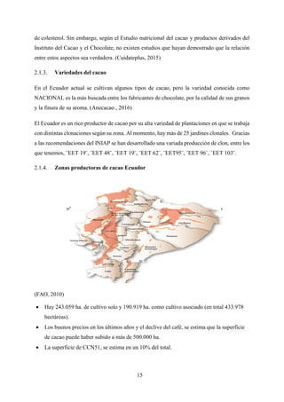 15
de colesterol. Sin embargo, según el Estudio nutricional del cacao y productos derivados del
Instituto del Cacao y el Chocolate, no existen estudios que hayan demostrado que la relación
entre estos aspectos sea verdadera. (Cuidateplus, 2015)
Variedades del cacao
En el Ecuador actual se cultivan algunos tipos de cacao, pero la variedad conocida como
NACIONAL es la más buscada entre los fabricantes de chocolate, por la calidad de sus granos
y la finura de su aroma. (Anecacao , 2016)
El Ecuador es un rico productor de cacao por su alta variedad de plantaciones en que se trabaja
con distintas clonaciones según su zona. Al momento, hay más de 25 jardines clonales. Gracias
a las recomendaciones del INIAP se han desarrollado una variada producción de clon, entre los
que tenemos, ¨EET 19¨, ¨EET 48¨, ¨EET 19¨, ¨EET 62¨, ¨EET95¨, ¨EET 96¨, ¨EET 103¨.
Zonas productoras de cacao Ecuador
(FAO, 2010)
 Hay 243.059 ha. de cultivo solo y 190.919 ha. como cultivo asociado (en total 433.978
hectáreas).
 Los buenos precios en los últimos años y el declive del café, se estima que la superficie
de cacao puede haber subido a más de 500.000 ha.
 La superficie de CCN51, se estima en un 10% del total.
 