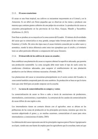 16
El cacao ecuatoriano
El cacao es una fruta tropical, sus cultivos se encuentran mayormente en el Litoral y en la
Amazonía. Es un árbol con flores pequeñas que se observan en las ramas y producen una
mazorca que contiene granos cubiertos de una pulpa rica en azúcar. La producción de cacao se
concentra principalmente en las provincias de Los Ríos, Guayas, Manabí y Sucumbíos.
(Guillermo, G, 2013)
Esta fruta se produce en su mayoría en la zona costera del Ecuador. El número de diversidades
del cacao que se comercializa es muy grande, aunque todas forman parte de dos variedades:
Forastero y Criollo. De estos dos tipos nace el cacao trinitario conocido por su sabor suave y
aromático, siendo la única diferencia entre estos tres ejemplares que el criollo y el trinitario
tiene un sabor particular diferente a comparación del cacao forastero.
El desarrollo de los cultivos de cacao en ecuador.
Para establecer una plantación de cacao se requiere obtener la superficie adecuada, que permita
una producción sustentable. La zona escogida debe tener tanto el tipo de suelo como las
condiciones climáticas adecuadas, para asegurar el establecimiento de una plantación
productiva con las labores mínimas necesarias. (Furtado, 2001)
Las plantaciones del cacao se encuentran principalmente en el sector costero del Ecuador, la
zona central también comprende parte de estos sembríos. Su producción se basa en que la tierra
tiene que estar fértil para así poder empezar con la cosecha
La tarea de comercialización en compra y ventas
La comercialización de cacao se lleva a cabo a través de asociaciones de productores,
intermediarios, comisionistas y exportadores. La estructura de los canales de comercialización
de cacao difiere de una región a otra.
Los intermediarios tienen un contacto directo con el agricultor, unos se ubican en las
poblaciones de las zonas de producción en las principales provincias; mientras que otros las
recorren adquiriendo el grano; y, en muchas ocasiones, comercializan el cacao para otros
intermediarios y comisionistas (Cedeño, 2003)
La elaboración del cacao representa uno de los principales ingresos para el Sector Agropecuario
en el país, siendo este una fuente de empleo para los agricultores que lo cosechan, tanto así que
 