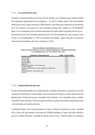 19
La economía del cacao
Ecuador es el primer productor de cacao fino de aroma a nivel mundial, pues satisface el 60%
de la demanda internacional de este producto. En 2015, Ecuador cultivó 264 mil toneladas
métricas de cacao y logró ventas por $ 800 millones, cifra última que representó un incremento
de $ 325 millones con respecto al valor exportado durante 2012. [Diario EL TELÉGRAFO
https://www.eltelegrafo.com.ec/noticias/economia/8/ecuador-lidera-la-produccion-de-cacao-
fino-de-aroma] En 2016 Ecuador exportó cerca de 223 mil toneladas de cacao en grano, otras
25 mil t en semielaborados y 1.700 t en productos terminados, según cifras de la Asociación
Nacional de Exportadores de Cacao (Anecacao , 2016)
Industrialización del cacao
El sabor floral predominaba en los siglos pasados. Grandes extensiones cacaoteras con un solo
sistema de fermentación. Enfermedades como la escoba de la bruja y monilla destruyeron las
plantaciones. Se buscaron nuevas variedades más resistentes. Con variedades nuevas, cambio
el perfil de sabor del típico. Reforma agraria dividió las grandes haciendas, fermentación pasó
a ser realizadas por muchas personas.
La Biodiversidad y micro climas producen el mayor conjunto de sabores de cacao. Variedad
CCN a fines del siglo pasado, hoy pasan las 100.000 toneladas, al inicio mal sabor debido a
que no lo sabían fermentar. Variedad tan buena como el resto. Tenemos todos los elementos
 