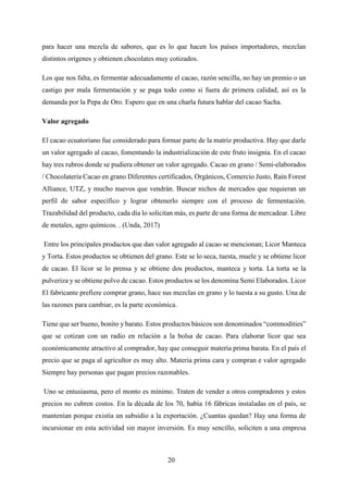 20
para hacer una mezcla de sabores, que es lo que hacen los países importadores, mezclan
distintos orígenes y obtienen chocolates muy cotizados.
Los que nos falta, es fermentar adecuadamente el cacao, razón sencilla, no hay un premio o un
castigo por mala fermentación y se paga todo como si fuera de primera calidad, así es la
demanda por la Pepa de Oro. Espero que en una charla futura hablar del cacao Sacha.
Valor agregado
El cacao ecuatoriano fue considerado para formar parte de la matriz productiva. Hay que darle
un valor agregado al cacao, fomentando la industrialización de este fruto insignia. En el cacao
hay tres rubros donde se pudiera obtener un valor agregado. Cacao en grano / Semi-elaborados
/ Chocolatería Cacao en grano Diferentes certificados, Orgánicos, Comercio Justo, Rain Forest
Alliance, UTZ, y mucho nuevos que vendrán. Buscar nichos de mercados que requieran un
perfil de sabor específico y lograr obtenerlo siempre con el proceso de fermentación.
Trazabilidad del producto, cada día lo solicitan más, es parte de una forma de mercadear. Libre
de metales, agro químicos. . (Unda, 2017)
Entre los principales productos que dan valor agregado al cacao se mencionan; Licor Manteca
y Torta. Estos productos se obtienen del grano. Este se lo seca, tuesta, muele y se obtiene licor
de cacao. El licor se lo prensa y se obtiene dos productos, manteca y torta. La torta se la
pulveriza y se obtiene polvo de cacao. Estos productos se los denomina Semi Elaborados. Licor
El fabricante prefiere comprar grano, hace sus mezclas en grano y lo tuesta a su gusto. Una de
las razones para cambiar, es la parte económica.
Tiene que ser bueno, bonito y barato. Estos productos básicos son denominados “commodities”
que se cotizan con un radio en relación a la bolsa de cacao. Para elaborar licor que sea
económicamente atractivo al comprador, hay que conseguir materia prima barata. En el país el
precio que se paga al agricultor es muy alto. Materia prima cara y compran e valor agregado
Siempre hay personas que pagan precios razonables.
Uno se entusiasma, pero el monto es mínimo. Traten de vender a otros compradores y estos
precios no cubren costos. En la década de los 70, había 16 fábricas instaladas en el país, se
mantenían porque existía un subsidio a la exportación. ¿Cuantas quedan? Hay una forma de
incursionar en esta actividad sin mayor inversión. Es muy sencillo, soliciten a una empresa
 