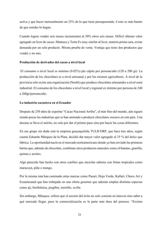 21
activa y que hacer mensualmente un 25% de lo que tiene presupuestado. Costo es más barato
de que ustedes lo hagan.
Cuando logren vender seis meses incrementen al 50% otros seis meses. Difícil obtener valor
agregado en licor de cacao. Manteca y Torta Es muy similar al licor, materia prima cara, existe
demanda por un solo producto. Misma prueba de venta. Ventaja que tiene dos productos que
vender y no uno.
Producción de derivados del cacao a nivel local
El consumo a nivel local es mínimo (0.02%) per cápita por persona/año (120 a 200 gr). La
producción de los chocolates es a nivel artesanal y por los mismos agricultores. A nivel de la
provincia solo existe una organización (Nestlé) que produce chocolates artesanales a nivel semi
industrial. El consumo de los chocolates a nivel local y regional es mínimo por persona de 240
a 260gr/persona/año.
La industria cacaotera en el Ecuador
Después de 250 años de exportar “Cacao Nacional Arriba”, el más fino del mundo, aún siguen
siendo pocas las industrias que se han animado a producir chocolates oscuros en este país. Una
docena se lleva el mérito, no solo por dar el primer paso sino por hacer las cosas diferentes.
En ese grupo sin duda está la empresa guayaquileña TULICORP, que hace tres años, según
cuenta Eduardo Márquez de la Plata, decidió dar mayor valor agregado al 35 % del dulce que
fabrica. La oportunidad nació en el mercado norteamericano donde ya han enviado las primeras
barras que, además de chocolate, combinan otros productos naturales como el banano, granilla,
quinua y aceites.
Algo parecido han hecho con otros confites que mezclan sabores con frutas tropicales como
maracuyá, piña o mango.
Por la misma ruta han caminado otras marcas como Pacari, Hoja Verde, Kallari, Choco Art y
Ecuartesanal que han trabajado en una oferta gourmet que además emplea distintas especias
como ají, hierbaluisa, jengibre, mortiño, uvilla.
Sin embargo, Márquez, refiere que el secreto del éxito no solo consiste en innovar sino saber a
qué mercado llegar, pues la comercialización es la parte más dura del proceso. “Existen
 
