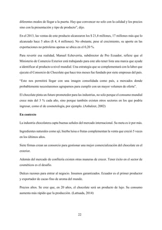 22
diferentes modos de llegar a la puerta. Hay que convencer no solo con la calidad y los precios
sino con la presentación y tipo de producto”, dijo.
En el 2013, las ventas de este producto alcanzaron los $ 21,8 millones, 17 millones más que lo
alcanzado hace 5 años ($ 4, 4 millones). No obstante, pese al crecimiento, su aporte en las
exportaciones no petroleras apenas se ubica en el 0,20 %.
Para revertir esa realidad, Manuel Echeverría, subdirector de Pro Ecuador, refiere que el
Ministerio de Comercio Exterior está trabajando para este año tener lista una marca que ayude
a identificar al producto a nivel mundial. Una estrategia que se complementará con la labor que
ejecute el Consorcio de Chocolate que hace tres meses fue fundado por siete empresas del país.
“Esto nos permitirá llegar con una imagen consolidada como país, a mercados donde
probablemente necesitaremos agruparnos para cumplir con un mayor volumen de oferta”.
El chocolate pinta un futuro prometedor para las industrias, no solo porque el consumo mundial
crece más del 3 % cada año, sino porque también existen otros sectores en los que podría
ingresar, como el de cosmetología, por ejemplo. (Anhalzer, 2002)
En contexto
La industria chocolatera capta buenas señales del mercado internacional. Su meta es ir por más.
Ingredientes naturales como ají, hierba luisa o frutas complementan la venta que creció 5 veces
en los últimos años.
Siete firmas crean un consorcio para gestionar una mejor comercialización del chocolate en el
exterior.
Además del mercado de confitería existen otras maneras de crecer. Tener éxito en el sector de
cosméticos es el desafío.
Dulces razones para entrar al negocio. Insumos garantizados. Ecuador es el primer productor
y exportador de cacao fino de aroma del mundo.
Precios altos. Se cree que, en 20 años, el chocolate será un producto de lujo. Su consumo
aumenta más rápido que la producción. (Lattuada, 2014)
 