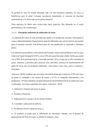 23
Se prefiere lo sano El mundo demanda cada vez más productos naturales. El cacao es
beneficioso para la salud. Consumo incrementa Anualmente, el consumo de chocolate
incrementa un 3 %, sobre todo en los países europeos.
Otras opciones Se abren otros nichos para hacer negocios. Hay demanda en el sector
gastronómico y de cosmetología.
Principales industrias de elaborados de cacao
La industria del cacao es una actividad que aporta a la producción nacional. Procesando el
cacao e industrializándolo, llegan hasta la etapa de elaborados, que son los mismos que quedan
para el consumo nacional. Una mínima parte de esta producción es exportada a diferentes
países.
Las industrias procesadoras y chocolateras del Ecuador, tienen como preferencia usar el cacao
Colección Castro Naranjal (CCN51), con el 20% del cacao Nacional o Sabor Arriba que cuenta
con el 80% de la participación en el mercado nacional. Se lo escoge por su alto contenido de
grasa, vitaminas y proteínas para procesar estos derivados. Incluyen la transformación del
grano de cacao seco en productos elaborados, como pasta o licor, torta, polvo o manteca y
chocolates.
Anecacao. (2016); establece que, en cuanto a la materia prima que se procesa, el 95% del cacao
en grano es comprado a los centros de acopio y el 5% es comprado directamente a los
productores. 39 Estas industrias son parte del proceso de transformación de los granos de cacao
a elaborados. Se lo hace siguiendo estos pasos: (Anecacao , 2016)
1.- Selección y limpieza del cacao en grano,
2.- Tostada y trituración,
3.- Separación de la cascara y de los demás residuos.
4.- Conchado y aplicación de aditivos,
5.- Se obtienen el licor o pasta de cacao, y
6.- El producto es usado para la elaboración de chocolates. Además, con el proceso de
apresamiento del licor de cacao, se obtiene la manteca y torta.
 