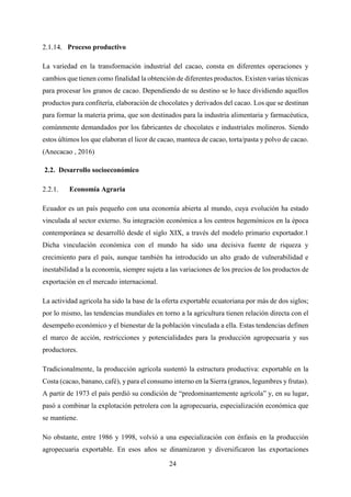 24
Proceso productivo
La variedad en la transformación industrial del cacao, consta en diferentes operaciones y
cambios que tienen como finalidad la obtención de diferentes productos. Existen varias técnicas
para procesar los granos de cacao. Dependiendo de su destino se lo hace dividiendo aquellos
productos para confitería, elaboración de chocolates y derivados del cacao. Los que se destinan
para formar la materia prima, que son destinados para la industria alimentaria y farmacéutica,
comúnmente demandados por los fabricantes de chocolates e industriales molineros. Siendo
estos últimos los que elaboran el licor de cacao, manteca de cacao, torta/pasta y polvo de cacao.
(Anecacao , 2016)
2.2. Desarrollo socioeconómico
Economía Agraria
Ecuador es un país pequeño con una economía abierta al mundo, cuya evolución ha estado
vinculada al sector externo. Su integración económica a los centros hegemónicos en la época
contemporánea se desarrolló desde el siglo XIX, a través del modelo primario exportador.1
Dicha vinculación económica con el mundo ha sido una decisiva fuente de riqueza y
crecimiento para el país, aunque también ha introducido un alto grado de vulnerabilidad e
inestabilidad a la economía, siempre sujeta a las variaciones de los precios de los productos de
exportación en el mercado internacional.
La actividad agrícola ha sido la base de la oferta exportable ecuatoriana por más de dos siglos;
por lo mismo, las tendencias mundiales en torno a la agricultura tienen relación directa con el
desempeño económico y el bienestar de la población vinculada a ella. Estas tendencias definen
el marco de acción, restricciones y potencialidades para la producción agropecuaria y sus
productores.
Tradicionalmente, la producción agrícola sustentó la estructura productiva: exportable en la
Costa (cacao, banano, café), y para el consumo interno en la Sierra (granos, legumbres y frutas).
A partir de 1973 el país perdió su condición de “predominantemente agrícola” y, en su lugar,
pasó a combinar la explotación petrolera con la agropecuaria, especialización económica que
se mantiene.
No obstante, entre 1986 y 1998, volvió a una especialización con énfasis en la producción
agropecuaria exportable. En esos años se dinamizaron y diversificaron las exportaciones
 