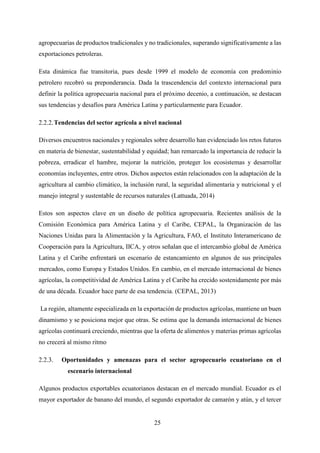25
agropecuarias de productos tradicionales y no tradicionales, superando significativamente a las
exportaciones petroleras.
Esta dinámica fue transitoria, pues desde 1999 el modelo de economía con predominio
petrolero recobró su preponderancia. Dada la trascendencia del contexto internacional para
definir la política agropecuaria nacional para el próximo decenio, a continuación, se destacan
sus tendencias y desafíos para América Latina y particularmente para Ecuador.
Tendencias del sector agrícola a nivel nacional
Diversos encuentros nacionales y regionales sobre desarrollo han evidenciado los retos futuros
en materia de bienestar, sustentabilidad y equidad; han remarcado la importancia de reducir la
pobreza, erradicar el hambre, mejorar la nutrición, proteger los ecosistemas y desarrollar
economías incluyentes, entre otros. Dichos aspectos están relacionados con la adaptación de la
agricultura al cambio climático, la inclusión rural, la seguridad alimentaria y nutricional y el
manejo integral y sustentable de recursos naturales (Lattuada, 2014)
Estos son aspectos clave en un diseño de política agropecuaria. Recientes análisis de la
Comisión Económica para América Latina y el Caribe, CEPAL, la Organización de las
Naciones Unidas para la Alimentación y la Agricultura, FAO, el Instituto Interamericano de
Cooperación para la Agricultura, IICA, y otros señalan que el intercambio global de América
Latina y el Caribe enfrentará un escenario de estancamiento en algunos de sus principales
mercados, como Europa y Estados Unidos. En cambio, en el mercado internacional de bienes
agrícolas, la competitividad de América Latina y el Caribe ha crecido sostenidamente por más
de una década. Ecuador hace parte de esa tendencia. (CEPAL, 2013)
La región, altamente especializada en la exportación de productos agrícolas, mantiene un buen
dinamismo y se posiciona mejor que otras. Se estima que la demanda internacional de bienes
agrícolas continuará creciendo, mientras que la oferta de alimentos y materias primas agrícolas
no crecerá al mismo ritmo
Oportunidades y amenazas para el sector agropecuario ecuatoriano en el
escenario internacional
Algunos productos exportables ecuatorianos destacan en el mercado mundial. Ecuador es el
mayor exportador de banano del mundo, el segundo exportador de camarón y atún, y el tercer
 
