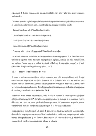 26
exportador de flores. Es decir, aún hay oportunidades para aprovechar más estos productos
tradicionales.
Durante el presente siglo, los principales productos agropecuarios de exportación ecuatorianos,
en términos monetarios son cinco. En orden de importancia (promedio anual):
• Banano (alrededor del 46% del total exportado)
• Camarón (alrededor del 20% del total exportado)
• Flores (alrededor del 14% del total exportado)
• Cacao (alrededor del 6% del total exportado)
• Pescados, atún y otros, (alrededor del 5% del total exportado)
Estos cinco productos suman más del 90% del total exportado agropecuario en promedio anual;
también se registran como productos de exportación agrícola, aunque con baja participación,
las maderas (balsa, teca y la palma aceitera), el brócoli, frutas (piña, mango) y el café
(Ministerio de agricultuira ganaderia y pesca , 2015).
Impacto social y empleo del cacao
El cacao es un importante producto básico, en cuanto a su valor comercial tanto a nivel local
como mundial. Representa una parte sustancial en la economía que sirve de sustento para
muchas familias campesinas. Además, y es un generador de ingresos de divisas. Además, tiene
un rol importante para el sustento de millones de familias campesinas, dedicadas a la actividad
de siembra y cosecha de cacao. (Moscoso, 2014)
En muchos países en vías de desarrollo, como el caso de Ecuador el sector agrícola agrupa un
rubro significativo de la PEA. Por ello es necesario realizar un enfoque en la cadena de valores
del cacao, así como las partes que la conforman para que, de esta manera, se pueda generar
bienestar a las familias campesinas que participan en la producción de cacao.
En referencia al impacto social del sector de cacaotero, a través del gobierno nacional, se ha
desarrollado un programa de sostenibilidad con iniciativas y sistemas para proteger de mejor
manera a los productores y sus familias, brindándoles los servicios básicos, y desarrollando
generación de empleo, impulsándolos a salir de la pobreza.
 