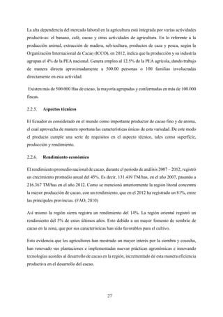 27
La alta dependencia del mercado laboral en la agricultura está integrada por varias actividades
productivas: el banano, café, cacao y otras actividades de agricultura. En lo referente a la
producción animal, extracción de madera, selvicultura, productos de caza y pesca, según la
Organización Internacional de Cacao (ICCO), en 2012, indica que la producción y su industria
agrupan el 4% de la PEA nacional. Genera empleo al 12.5% de la PEA agrícola, dando trabajo
de manera directa aproximadamente a 500.00 personas o 100 familias involucradas
directamente en esta actividad.
Existen más de 500.000 Has de cacao, la mayoría agrupadas y conformadas en más de 100.000
fincas.
Aspectos técnicos
El Ecuador es considerado en el mundo como importante productor de cacao fino y de aroma,
el cual aprovecha de manera oportuna las características únicas de esta variedad. De este modo
el producto cumple una serie de requisitos en el aspecto técnico, tales como superficie,
producción y rendimiento.
Rendimiento económico
El rendimiento promedio nacional de cacao, durante el periodo de análisis 2007 – 2012, registró
un crecimiento promedio anual del 45%. Es decir, 131.419 TM/has, en el año 2007, pasando a
216.367 TM/has en el año 2012. Como se mencionó anteriormente la región litoral concentra
la mayor producción de cacao, con un rendimiento, que en el 2012 ha registrado un 81%, entre
las principales provincias. (FAO, 2010)
Así mismo la región sierra registra un rendimiento del 14%. La región oriental registró un
rendimiento del 5% de estos últimos años. Esto debido a un mayor fomento de sembrío de
cacao en la zona, que por sus características han sido favorables para el cultivo.
Esto evidencia que los agricultores han mostrado un mayor interés por la siembra y cosecha,
han renovado sus plantaciones e implementadas nuevas prácticas agronómicas e innovando
tecnologías acordes al desarrollo de cacao en la región, incrementado de esta manera eficiencia
productiva en el desarrollo del cacao.
 