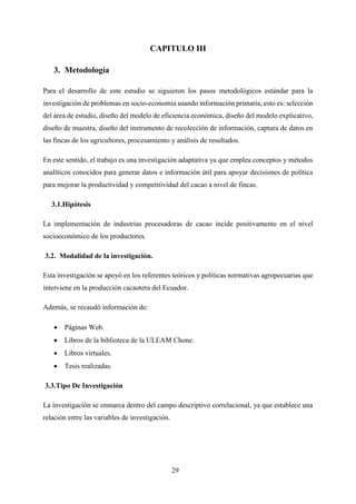 29
CAPITULO III
3. Metodología
Para el desarrollo de este estudio se siguieron los pasos metodológicos estándar para la
investigación de problemas en socio-economía usando información primaria, esto es: selección
del área de estudio, diseño del modelo de eficiencia económica, diseño del modelo explicativo,
diseño de muestra, diseño del instrumento de recolección de información, captura de datos en
las fincas de los agricultores, procesamiento y análisis de resultados.
En este sentido, el trabajo es una investigación adaptativa ya que emplea conceptos y métodos
analíticos conocidos para generar datos e información útil para apoyar decisiones de política
para mejorar la productividad y competitividad del cacao a nivel de fincas.
3.1.Hipótesis
La implementación de industrias procesadoras de cacao incide positivamente en el nivel
socioeconómico de los productores.
3.2. Modalidad de la investigación.
Esta investigación se apoyó en los referentes teóricos y políticas normativas agropecuarias que
interviene en la producción cacaotera del Ecuador.
Además, se recaudó información de:
 Páginas Web.
 Libros de la biblioteca de la ULEAM Chone.
 Libros virtuales.
 Tesis realizadas.
3.3.Tipo De Investigación
La investigación se enmarca dentro del campo descriptivo correlacional, ya que establece una
relación entre las variables de investigación.
 