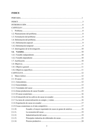 3
INDICE
PORTADA……………………………………………………………………………………1
INDICE......................................................................................................................................3
INTRODUCCIÓN.....................................................................................................................6
CAPITULO I .............................................................................................................................8
1. Problema.............................................................................................................................8
1.2. Planteamiento del problema................................................................................................8
1.3. Formulación del problema:.................................................................................................9
1.4. Delimitación del problema..................................................................................................9
1.4.1.Delimitación espacial: ......................................................................................................9
1.4.2.Delimitación temporal:.....................................................................................................9
1.5. Interrogantes de la Investigación ......................................................................................10
1.6. Variables........................................................................................................................10
1.6.1.Variable independiente...................................................................................................10
1.6.2.Variable dependiente......................................................................................................10
1.7. Justificación. .....................................................................................................................10
1.8. Objetivos……...................................................................................................................11
1.8.1.Objetivo general .............................................................................................................11
1.8.2.Objetivos específicos......................................................................................................11
CAPITULO II..........................................................................................................................12
2. Marco teórico....................................................................................................................12
2.1. El cacao…….....................................................................................................................12
2.1.1.Antecedentes...................................................................................................................12
2.1.2.Generalidades .................................................................................................................13
2.1.3.Variedades del cacao ......................................................................................................15
2.1.4.Zonas productoras de cacao Ecuador .............................................................................15
2.1.5.El cacao ecuatoriano.......................................................................................................16
2.1.6.El desarrollo de los cultivos de cacao en ecuador. .........................................................16
2.1.7.La tarea de comercialización en compra y ventas.........................................................16
2.1.8.Exportación de cacao en ecuador ...................................................................................17
2.1.9.Cacao ecuatoriano es el más competitivo.......................................................................17
2.1.10. Ecuador, el mayor exportador de cacao en grano de américa ...................18
2.1.11. La economía del cacao ..............................................................................19
2.1.12. Industrialización del cacao ........................................................................19
2.1.13. Principales industrias de elaborados de cacao...........................................23
2.1.14. Proceso productivo ....................................................................................24
 