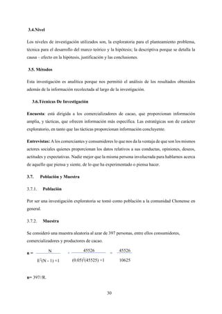 30
3.4.Nivel
Los niveles de investigación utilizados son, la exploratoria para el planteamiento problema,
técnica para el desarrollo del marco teórico y la hipótesis; la descriptiva porque se detalla la
causa – efecto en la hipótesis, justificación y las conclusiones.
3.5. Métodos
Esta investigación es analítica porque nos permitió el análisis de los resultados obtenidos
además de la información recolectada al largo de la investigación.
3.6.Técnicas De Investigación
Encuesta: está dirigida a los comercializadores de cacao, que proporcionan información
amplia, y tácticas, que ofrecen información más específica. Las estratégicas son de carácter
exploratorio, en tanto que las tácticas proporcionan información concluyente.
Entrevistas: A los comerciantes y consumidores lo que nos da la ventaja de que son los mismos
actores sociales quienes proporcionan los datos relativos a sus conductas, opiniones, deseos,
actitudes y expectativas. Nadie mejor que la misma persona involucrada para hablarnos acerca
de aquello que piensa y siente, de lo que ha experimentado o piensa hacer.
3.7. Población y Muestra
Población
Por ser una investigación exploratoria se tomó como población a la comunidad Chonense en
general.
Muestra
Se consideró una muestra aleatoria al azar de 397 personas, entre ellos consumidores,
comercializadores y productores de cacao.
n = = =
n= 397//R.
N
E2
(N - 1) +1
45526
(0.05)2
(45525) +1
45526
10625
 