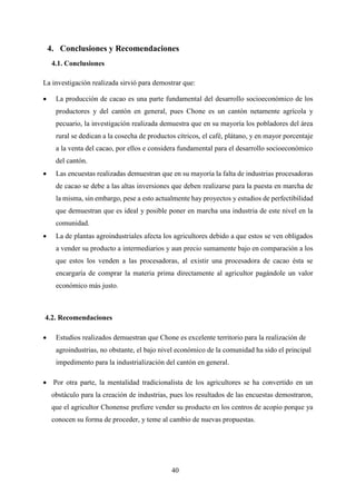 40
4. Conclusiones y Recomendaciones
4.1. Conclusiones
La investigación realizada sirvió para demostrar que:
 La producción de cacao es una parte fundamental del desarrollo socioeconómico de los
productores y del cantón en general, pues Chone es un cantón netamente agrícola y
pecuario, la investigación realizada demuestra que en su mayoría los pobladores del área
rural se dedican a la cosecha de productos cítricos, el café, plátano, y en mayor porcentaje
a la venta del cacao, por ellos e considera fundamental para el desarrollo socioeconómico
del cantón.
 Las encuestas realizadas demuestran que en su mayoría la falta de industrias procesadoras
de cacao se debe a las altas inversiones que deben realizarse para la puesta en marcha de
la misma, sin embargo, pese a esto actualmente hay proyectos y estudios de perfectibilidad
que demuestran que es ideal y posible poner en marcha una industria de este nivel en la
comunidad.
 La de plantas agroindustriales afecta los agricultores debido a que estos se ven obligados
a vender su producto a intermediarios y aun precio sumamente bajo en comparación a los
que estos los venden a las procesadoras, al existir una procesadora de cacao ésta se
encargaría de comprar la materia prima directamente al agricultor pagándole un valor
económico más justo.
4.2. Recomendaciones
 Estudios realizados demuestran que Chone es excelente territorio para la realización de
agroindustrias, no obstante, el bajo nivel económico de la comunidad ha sido el principal
impedimento para la industrialización del cantón en general.
 Por otra parte, la mentalidad tradicionalista de los agricultores se ha convertido en un
obstáculo para la creación de industrias, pues los resultados de las encuestas demostraron,
que el agricultor Chonense prefiere vender su producto en los centros de acopio porque ya
conocen su forma de proceder, y teme al cambio de nuevas propuestas.
 