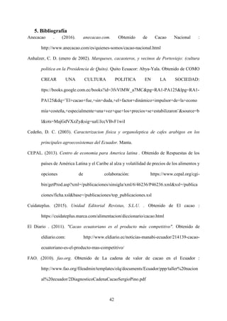 42
5. Bibliografía
Anecacao . (2016). anecacao.com. Obtenido de Cacao Nacional :
http://www.anecacao.com/es/quienes-somos/cacao-nacional.html
Anhalzer, C. D. (enero de 2002). Marqueses, cacaoteros, y vecinos de Portoviejo: (cultura
política en la Presidencia de Quito). Quito Ecuacor: Abya-Yala. Obtenido de COMO
CREAR UNA CULTURA POLITICA EN LA SOCIEDAD:
ttps://books.google.com.ec/books?id=3fvVlMW_a7MC&pg=RA1-PA125&lpg=RA1-
PA125&dq=¨El+cacao+fue,+sin+duda,+el+factor+dinámico+impulsor+de+la+econo
mía+costeña,+especialmente+una+vez+que+los+precios+se+estabilizaron¨&source=b
l&ots=MajGdVXzZy&sig=uaUJccVBvF1wiI
Cedeño, D. C. (2003). Caracterizacion fisica y organoleptica de cafes arabigos en los
principales agroecosistemas del Ecuador. Manta.
CEPAL. (2013). Centro de economia para America latina . Obtenido de Respuestas de los
países de América Latina y el Caribe al alza y volatilidad de precios de los alimentos y
opciones de colaboración: https://www.cepal.org/cgi-
bin/getProd.asp?xml=/publicaciones/sinsigla/xml/6/46236/P46236.xml&xsl=/publica
ciones/ficha.xsl&base=/publicaciones/top_publicaciones.xsl
Cuidateplus. (2015). Unidad Editorial Revistas, S.L.U. . Obtenido de El cacao :
https://cuidateplus.marca.com/alimentacion/diccionario/cacao.html
El Diario . (2011). "Cacao ecuatoriano es el producto más competitivo". Obtenido de
eldiario.com: http://www.eldiario.ec/noticias-manabi-ecuador/214139-cacao-
ecuatoriano-es-el-producto-mas-competitivo/
FAO. (2010). fao.org. Obtenido de La cadena de valor de cacao en el Ecuador :
http://www.fao.org/fileadmin/templates/olq/documents/Ecuador/ppp/taller%20nacion
al%20ecuador/2DiagnosticoCadenaCacaoSergioPino.pdf
 
