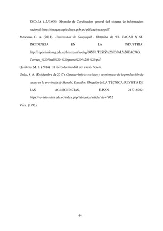 44
ESCALA 1:250.000. Obtenido de Cordinacion general del sistema de informacion
nacional: http://sinagap.agricultura.gob.ec/pdf/zae/cacao.pdf
Moscoso, C. A. (2014). Universidad de Guayaquil . Obtenido de “EL CACAO Y SU
INCIDENCIA EN LA INDUSTRIA:
http://repositorio.ug.edu.ec/bitstream/redug/6050/1/TESIS%20FINAL%20CACAO_
Correcc_%20Final%20-%20grama%20%281%29.pdf
Quintero, M. L. (2014). El mercado mundial del cacao. Scielo.
Unda, S. A. (Dciciembre de 2017). Características sociales y económicas de la producción de
cacao en la provincia de Manabi, Ecuador. Obtenido de LA TÉCNICA: REVISTA DE
LAS AGROCIENCIAS. E-ISSN 2477-8982:
https://revistas.utm.edu.ec/index.php/latecnica/article/view/952
Vera. (1993).
 