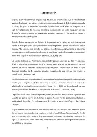 6
INTRODUCCIÓN
El cacao es un cultivo tropical originario de América. La civilización Maya lo consideraba un
regalo de los dioses y los aztecas lo utilizaron como moneda. A partir de la conquista española,
el cultivo del grano se extendió a Venezuela, Ecuador, Perú y el Caribe. Por otra parte, en el
siglo XVI el consumo del chocolate caliente se expandió entre las cortes europeas y un siglo
después la mecanización de los procesos de tostado y molienda del cacao dieron paso a la
producción masiva de chocolate.
América Latina ha marcado un régimen de importancia en la cultura agrícola internacional
siendo la principal fuente de exportación de materias primas a países desarrollados a nivel
mundial. “En síntesis, en el periodo que estamos considerando, América latina se transformó
en un componente de importancia del comercio mundial en las significativas fuentes de materia
prima para los países industrializados” (Furtado, 2001, pág. 69)
La historia milenaria de América ha desarrollado técnicas agrícolas que han evolucionado
desde la antigüedad marcando un impacto en la sociedad agrícola que ha adquirido distintos
métodos de cultivo heredados de las sociedades indígenas. ¨El cacao fue, sin duda, el factor
dinámico impulsor de la economía costeña, especialmente una vez que los precios se
estabilizaron¨ (Anhalzer, 2002)
En el ámbito nacional la producción del cacao ha interferido de manera positiva a la economía,
puesto que ha impulsado el flujo monetario a través de distintos procesos en que se ha
relacionado la producción agroeconómica. “Entre 1850 y 1919 las demandas del mercado
mundial para el norte de Manabí se concentraban en el cacao” (Landazuri, 2016)
La producción de cacao tiene un impacto económico colosal en la economía de la provincia de
Manabí, en que su mayor productor es el cantón Chone. Por lo que hemos estudiado la
incidencia de la producción en la economía del cantón y como esta influye en la sociedad
Chonense.
El gran producto que interesaba al mercado internacional –el cacao- no tuvo necesidad de vías
férreas para ser trasladado hacia el puerto ex-portador, la red hidrográfica se encargaba de ello.
Solo la pequeña región cacaotera de Chone-Canuto, en Manabí, fue dotada a comienzos del
siglo XX, de un corto ramal ferroviario de vía estrecha, destinado a transportar las cosechas
hacia Bahía de Caráquez.
 