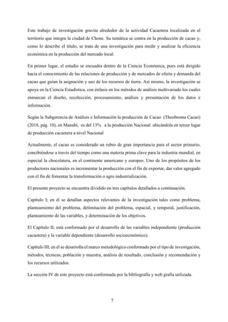 7
Este trabajo de investigación gravita alrededor de la actividad Cacaotera localizada en el
territorio que integra la ciudad de Chone. Su temática se centra en la producción de cacao y,
como lo describe el título, se trata de una investigación para medir y analizar la eficiencia
económica en la producción del mercado local.
En primer lugar, el estudio se encuadra dentro de la Ciencia Económica, pues está dirigido
hacia el conocimiento de las relaciones de producción y de mercados de oferta y demanda del
cacao que guían la asignación y uso de los recursos de tierra. Así mismo, la investigación se
apoya en la Ciencia Estadística, con énfasis en los métodos de análisis multivariado los cuales
enmarcan el diseño, recolección, procesamiento, análisis y presentación de los datos e
información.
Según la Subgerencia de Análisis e Información la producción de Cacao (Theobroma Cacao)
(2018, pág. 10), en Manabí, es del 13% a la producción Nacional ubicándola en tercer lugar
de producción cacaotera a nivel Nacional
Actualmente, el cacao es considerado un rubro de gran importancia para el sector primario,
concibiéndose a través del tiempo como una materia prima clave para la industria mundial, en
especial la chocolatera, en el continente americano y europeo. Uno de los propósitos de los
productores nacionales es incrementar la producción con el fin de exportar, dar valor agregado
con el fin de fomentar la transformación o agro industrialización.
El presente proyecto se encuentra dividido en tres capítulos detallados a continuación.
Capítulo I; en él se detallan aspectos relevantes de la investigación tales como problema,
planteamiento del problema, delimitación del problema, espacial, y temporal, justificación,
planteamiento de las variables, y determinación de los objetivos.
El Capítulo II; está conformado por el desarrollo de las variables independiente (producción
cacaotera) y la variable dependiente (desarrollo socioeconómico).
Capítulo III; en él se desarrolla el marco metodológico conformado por el tipo de investigación,
métodos, técnicas, población y muestra, análisis de resultado, conclusión y recomendación y
los recursos utilizados.
La sección IV de este proyecto está conformada por la bibliografía y web grafía utilizada.
 
