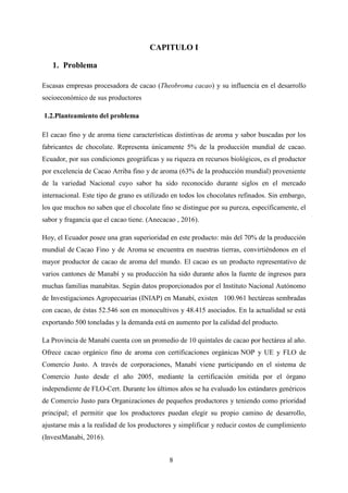 8
CAPITULO I
1. Problema
Escasas empresas procesadora de cacao (Theobroma cacao) y su influencia en el desarrollo
socioeconómico de sus productores
1.2.Planteamiento del problema
El cacao fino y de aroma tiene características distintivas de aroma y sabor buscadas por los
fabricantes de chocolate. Representa únicamente 5% de la producción mundial de cacao.
Ecuador, por sus condiciones geográficas y su riqueza en recursos biológicos, es el productor
por excelencia de Cacao Arriba fino y de aroma (63% de la producción mundial) proveniente
de la variedad Nacional cuyo sabor ha sido reconocido durante siglos en el mercado
internacional. Este tipo de grano es utilizado en todos los chocolates refinados. Sin embargo,
los que muchos no saben que el chocolate fino se distingue por su pureza, específicamente, el
sabor y fragancia que el cacao tiene. (Anecacao , 2016).
Hoy, el Ecuador posee una gran superioridad en este producto: más del 70% de la producción
mundial de Cacao Fino y de Aroma se encuentra en nuestras tierras, convirtiéndonos en el
mayor productor de cacao de aroma del mundo. El cacao es un producto representativo de
varios cantones de Manabí y su producción ha sido durante años la fuente de ingresos para
muchas familias manabitas. Según datos proporcionados por el Instituto Nacional Autónomo
de Investigaciones Agropecuarias (INIAP) en Manabí, existen 100.961 hectáreas sembradas
con cacao, de éstas 52.546 son en monocultivos y 48.415 asociados. En la actualidad se está
exportando 500 toneladas y la demanda está en aumento por la calidad del producto.
La Provincia de Manabí cuenta con un promedio de 10 quintales de cacao por hectárea al año.
Ofrece cacao orgánico fino de aroma con certificaciones orgánicas NOP y UE y FLO de
Comercio Justo. A través de corporaciones, Manabí viene participando en el sistema de
Comercio Justo desde el año 2005, mediante la certificación emitida por el órgano
independiente de FLO-Cert. Durante los últimos años se ha evaluado los estándares genéricos
de Comercio Justo para Organizaciones de pequeños productores y teniendo como prioridad
principal; el permitir que los productores puedan elegir su propio camino de desarrollo,
ajustarse más a la realidad de los productores y simplificar y reducir costos de cumplimiento
(InvestManabi, 2016).
 