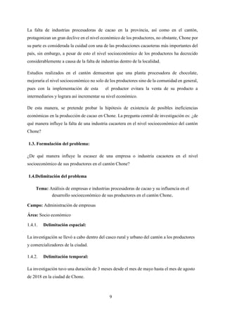 9
La falta de industrias procesadoras de cacao en la provincia, así como en el cantón,
protagonizan un gran declive en el nivel económico de los productores, no obstante, Chone por
su parte es considerada la cuidad con una de las producciones cacaoteras más importantes del
país, sin embargo, a pesar de esto el nivel socioeconómico de los productores ha decrecido
considerablemente a causa de la falta de industrias dentro de la localidad.
Estudios realizados en el cantón demuestran que una planta procesadora de chocolate,
mejoraría el nivel socioeconómico no solo de los productores sino de la comunidad en general,
pues con la implementación de esta el productor evitara la venta de su producto a
intermediarios y lograra así incrementar su nivel económico.
De esta manera, se pretende probar la hipótesis de existencia de posibles ineficiencias
económicas en la producción de cacao en Chone. La pregunta central de investigación es: ¿de
qué manera influye la falta de una industria cacaotera en el nivel socioeconómico del cantón
Chone?
1.3. Formulación del problema:
¿De qué manera influye la escasez de una empresa o industria cacaotera en el nivel
socioeconómico de sus productores en el cantón Chone?
1.4.Delimitación del problema
Tema: Análisis de empresas e industrias procesadoras de cacao y su influencia en el
desarrollo socioeconómico de sus productores en el cantón Chone.
Campo: Administración de empresas
Área: Socio económico
Delimitación espacial:
La investigación se llevó a cabo dentro del casco rural y urbano del cantón a los productores
y comercializadores de la ciudad.
Delimitación temporal:
La investigación tuvo una duración de 3 meses desde el mes de mayo hasta el mes de agosto
de 2018 en la ciudad de Chone.
 