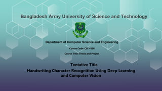 Handwriting Character Recognition Using Deep Learning
and Computer Vision
Bangladesh Army University of Science and Technology
Tentative Title
Course Code: CSE 4100
Department of Computer Science and Engineering
Course Title: Thesis and Project
 