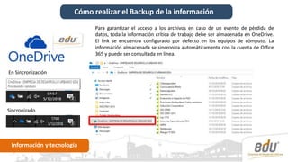 Cómo realizar el Backup de la información
Información y tecnología
Para garantizar el acceso a los archivos en caso de un evento de pérdida de
datos, toda la información crítica de trabajo debe ser almacenada en OneDrive.
El link se encuentra configurado por defecto en los equipos de cómputo. La
información almacenada se sincroniza automáticamente con la cuenta de Office
365 y puede ser consultada en línea.
Sincronizado
En Sincronización
 