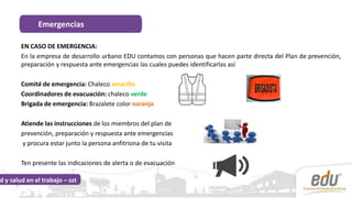 EN CASO DE EMERGENCIA:
En la empresa de desarrollo urbano EDU contamos con personas que hacen parte directa del Plan de prevención,
preparación y respuesta ante emergencias las cuales puedes identificarlas así
Comité de emergencia: Chaleco amarillo
Coordinadores de evacuación: chaleco verde
Brigada de emergencia: Brazalete color naranja
Atiende las instrucciones de los miembros del plan de
prevención, preparación y respuesta ante emergencias
y procura estar junto la persona anfitriona de tu visita
Ten presente las indicaciones de alerta o de evacuación
Emergencias
d y salud en el trabajo – sst
 