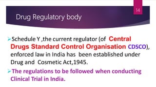 Drug Regulatory body
Schedule Y ,the current regulator (of Central
Drugs Standard Control Organisation CDSCO),
enforced law in India has been established under
Drug and Cosmetic Act,1945.
The regulations to be followed when conducting
Clinical Trial in India.
14
 