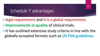 Schedule Y advantages
legal requirement and it is a global requirement.
Improvements in quality of clinical trials.
It has outlined extensive study criteria in line with the
globally accepted formats such as US FDA guidelines.
17
 