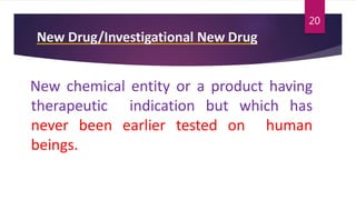 New Drug/Investigational New Drug
New chemical entity or a product having
therapeutic indication but which has
never been earlier tested on human
beings.
20
 